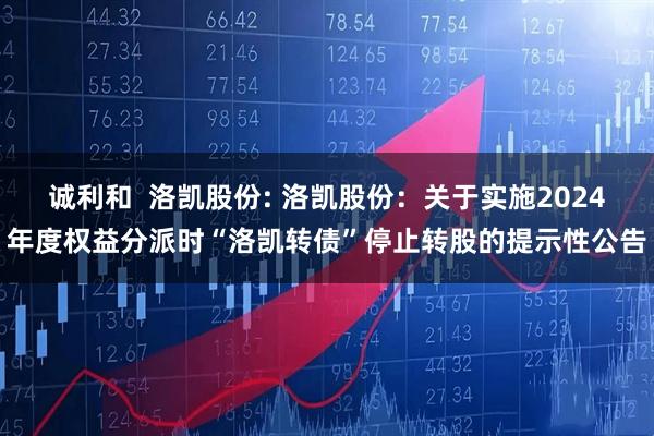 诚利和  洛凯股份: 洛凯股份：关于实施2024年度权益分派时“洛凯转债”停止转股的提示性公告