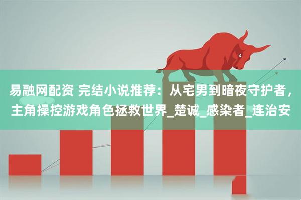 易融网配资 完结小说推荐：从宅男到暗夜守护者，主角操控游戏角色拯救世界_楚诚_感染者_连治安