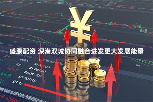 盛鹏配资 深港双城协同融合迸发更大发展能量