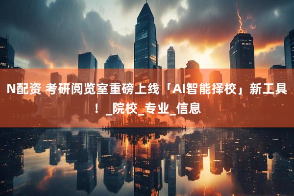 N配资 考研阅览室重磅上线「AI智能择校」新工具！_院校_专业_信息