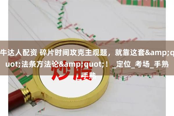 牛达人配资 碎片时间攻克主观题，就靠这套&quot;法条方法论&quot;！_定位_考场_手熟