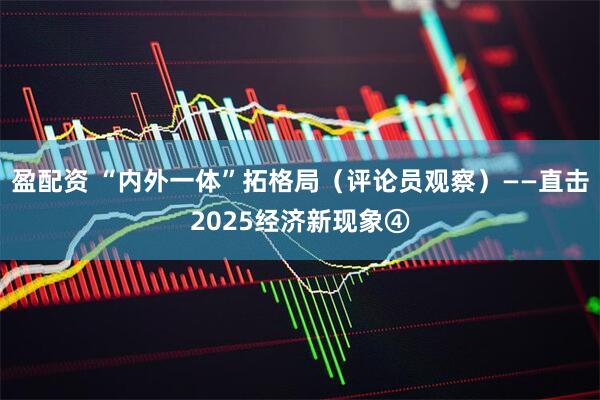 盈配资 “内外一体”拓格局（评论员观察）——直击2025经济新现象④