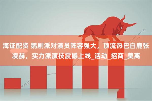 海证配资 鹅剧派对演员阵容强大，顶流热巴白鹿张凌赫，实力派演技震撼上线_活动_招商_莫离