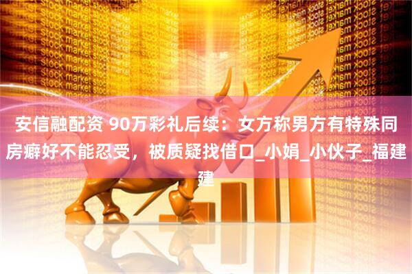 安信融配资 90万彩礼后续：女方称男方有特殊同房癖好不能忍受，被质疑找借口_小娟_小伙子_福建