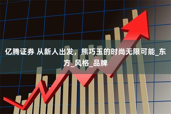 亿腾证券 从新人出发，熊巧玉的时尚无限可能_东方_风格_品牌