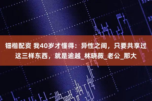钿楷配资 我40岁才懂得：异性之间，只要共享过这三样东西，就是逾越_林晓薇_老公_那大
