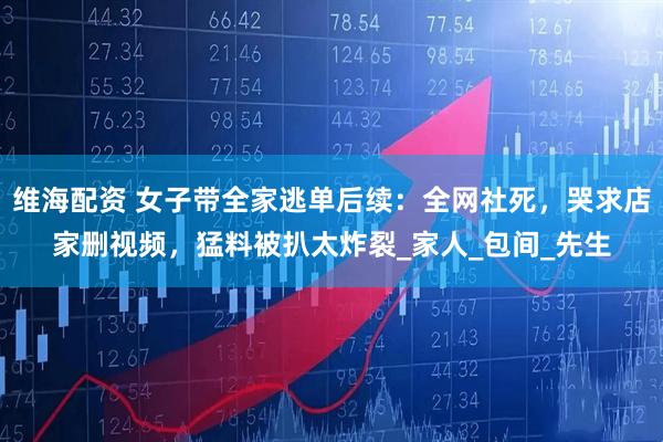 维海配资 女子带全家逃单后续：全网社死，哭求店家删视频，猛料被扒太炸裂_家人_包间_先生