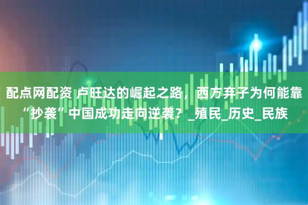 配点网配资 卢旺达的崛起之路，西方弃子为何能靠“抄袭”中国成功走向逆袭？_殖民_历史_民族