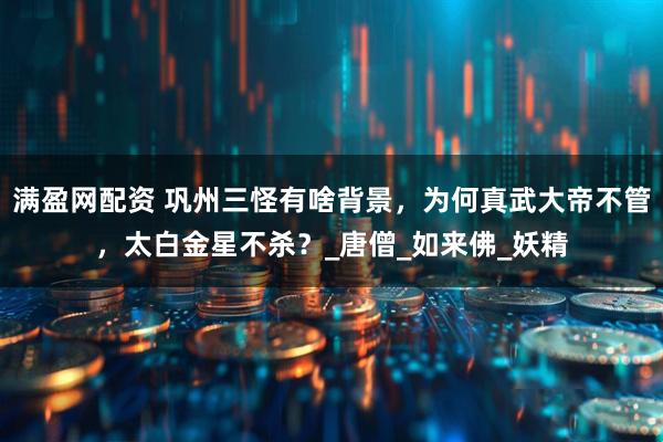 满盈网配资 巩州三怪有啥背景，为何真武大帝不管，太白金星不杀？_唐僧_如来佛_妖精