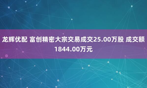 龙辉优配 富创精密大宗交易成交25.00万股 成交额1844.00万元