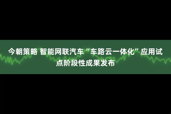 今朝策略 智能网联汽车“车路云一体化”应用试点阶段性成果发布
