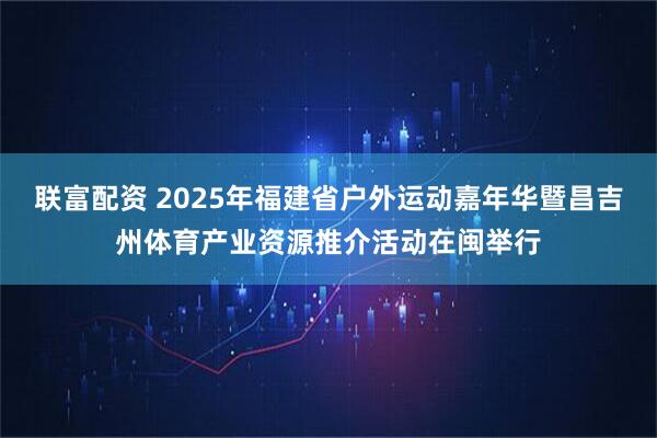 联富配资 2025年福建省户外运动嘉年华暨昌吉州体育产业资源推介活动在闽举行