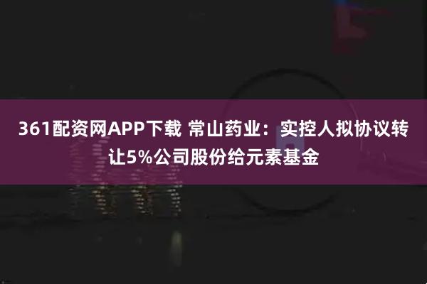 361配资网APP下载 常山药业：实控人拟协议转让5%公司股份给元素基金