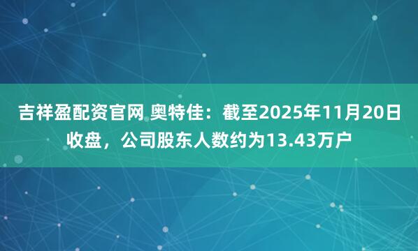 吉祥盈配资官网 奥特佳：截至2025年11月20日收盘，公司股东人数约为13.43万户