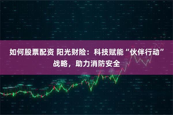如何股票配资 阳光财险：科技赋能“伙伴行动”战略，助力消防安全