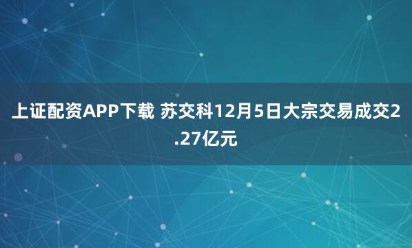 上证配资APP下载 苏交科12月5日大宗交易成交2.27亿元