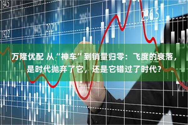 万隆优配 从“神车”到销量归零：飞度的衰落，是时代抛弃了它，还是它错过了时代？