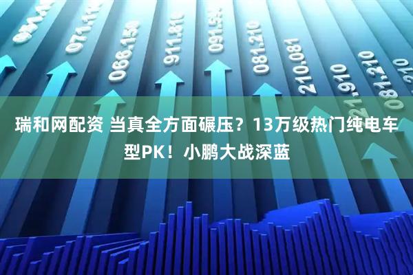 瑞和网配资 当真全方面碾压？13万级热门纯电车型PK！小鹏大战深蓝