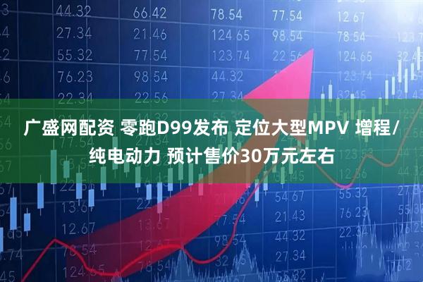 广盛网配资 零跑D99发布 定位大型MPV 增程/纯电动力 预计售价30万元左右