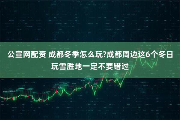 公宣网配资 成都冬季怎么玩?成都周边这6个冬日玩雪胜地一定不要错过