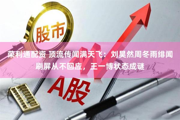 荣利通配资 顶流传闻满天飞：刘昊然周冬雨绯闻刷屏从不回应，王一博状态成谜